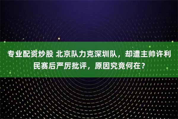 专业配资炒股 北京队力克深圳队，却遭主帅许利民赛后严厉批评，原因究竟何在？