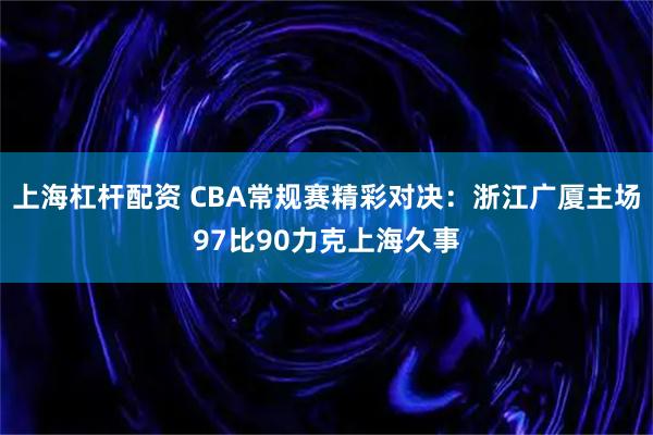 上海杠杆配资 CBA常规赛精彩对决：浙江广厦主场97比90力克上海久事