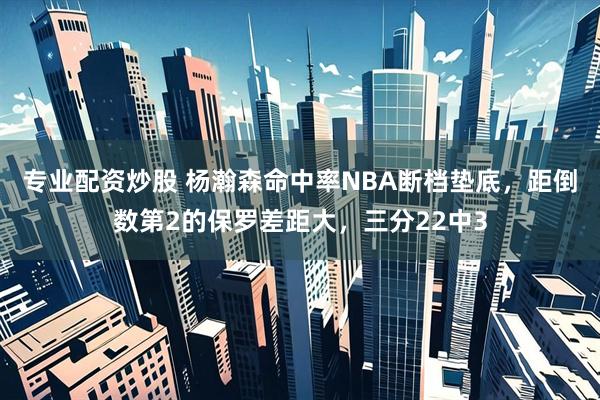 专业配资炒股 杨瀚森命中率NBA断档垫底，距倒数第2的保罗差距大，三分22中3