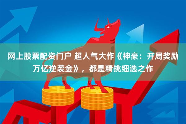 网上股票配资门户 超人气大作《神豪：开局奖励万亿逆袭金》，都是精挑细选之作
