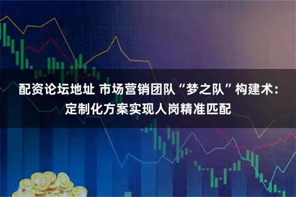 配资论坛地址 市场营销团队“梦之队”构建术：定制化方案实现人岗精准匹配