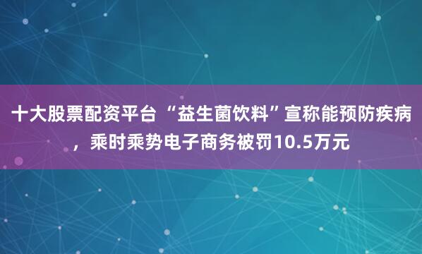 十大股票配资平台 “益生菌饮料”宣称能预防疾病，乘时乘势电子商务被罚10.5万元