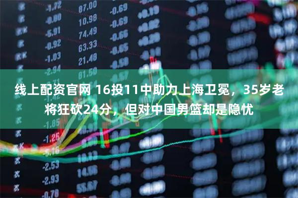 线上配资官网 16投11中助力上海卫冕，35岁老将狂砍24分，但对中国男篮却是隐忧
