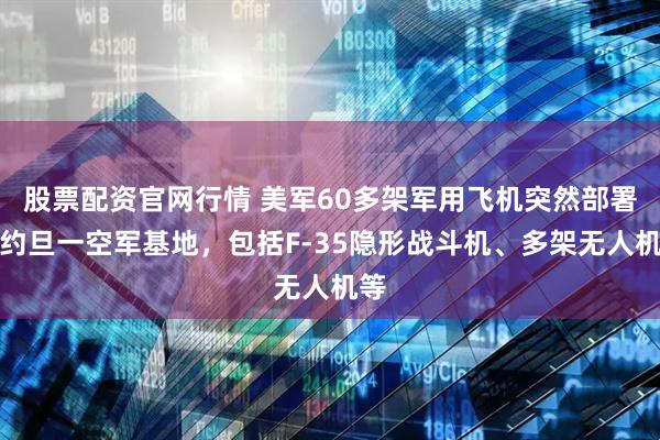 股票配资官网行情 美军60多架军用飞机突然部署至约旦一空军基地，包括F-35隐形战斗机、多架无人机等