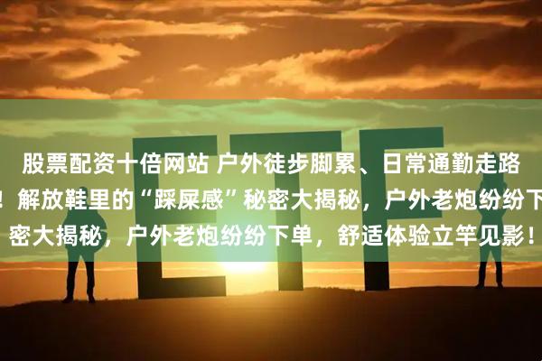 股票配资十倍网站 户外徒步脚累、日常通勤走路磨脚？内行选鞋有妙招！解放鞋里的“踩屎感”秘密大揭秘，户外老炮纷纷下单，舒适体验立竿见影！