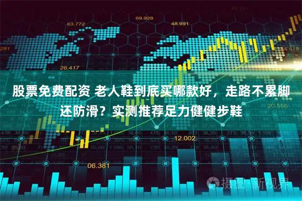 股票免费配资 老人鞋到底买哪款好，走路不累脚还防滑？实测推荐足力健健步鞋