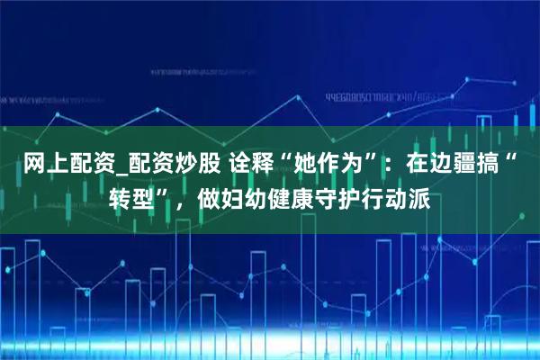 网上配资_配资炒股 诠释“她作为”：在边疆搞“转型”，做妇幼健康守护行动派