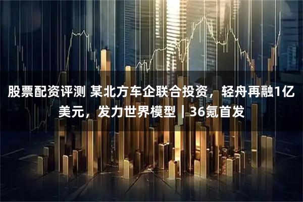 股票配资评测 某北方车企联合投资，轻舟再融1亿美元，发力世界模型｜36氪首发